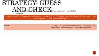 STRATEGY: GUESS
AND CHECK
Carmela opened her piggy bank and she found she had P135. If she had only 10 centavo, 25 centavo, P1, P5 and P10,
how many coins of each kind did she have?
Let us solve the problem in the Lesson Starter using the 4-step Polya
process.
Check As long as the sum of the coins is 135.00 and all coins are
represented, then the guess is considered as correct.
 