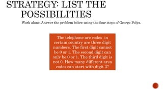 Work alone. Answer the problem below using the four steps of George Polya.
The telephone are codes in
certain country are three digit
numbers. The first digit cannot
be 0 or 1. The second digit can
only be 0 or 1. The third digit is
not 0. How many different area
codes can start with digit 3?
 