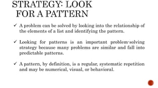  A problem can be solved by looking into the relationship of
the elements of a list and identifying the pattern.
 Looking for patterns is an important problem-solving
strategy because many problems are similar and fall into
predictable patterns.
 A pattern, by definition, is a regular, systematic repetition
and may be numerical, visual, or behavioral.
 