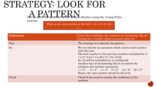 What is the next number in the list? 1, 2, 4, 8, 16, 32,
____.
Let us solve the problem in the Lesson Starter using the 4-step Polya
process.
Understand Given the conditions, the numbers are increasing. We are
looking for a number which is greater than 32.
Plan The strategy is to identify the pattern.
Do We can look for an operation which relates each number
with the next.
The next number is the previous number multiplied by 2.
1 x 2 = 2 x2 = 4 x 28 x 2 = 16 x 2=32
So, 32 will be multiplied by 2, yielding 64.
Another way of interpreting this is to convert the
numbers into another expression.
1 = 20
2 = 21
4 = 22
8 = 23
16 = 24
32 = 25
Hence, the next number should be 26 or 64.
Check Check if the answers satisfy the conditions in the
problem.
 