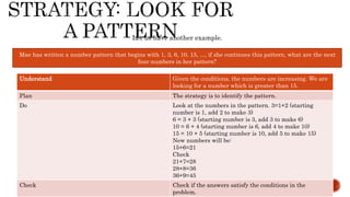 Mae has written a number pattern that begins with 1, 3, 6, 10, 15, ..., if she continues this pattern, what are the next
four numbers in her pattern?
Let us have another example.
Understand Given the conditions, the numbers are increasing. We are
looking for a number which is greater than 15.
Plan The strategy is to identify the pattern.
Do Look at the numbers in the pattern. 3=1+2 (starting
number is 1, add 2 to make 3)
6 = 3 + 3 (starting number is 3, add 3 to make 6)
10 = 6 + 4 (starting number is 6, add 4 to make 10)
15 = 10 + 5 (starting number is 10, add 5 to make 15)
New numbers will be:
15+6=21
Check
21+7=28
28+8=36
36+9=45
Check Check if the answers satisfy the conditions in the
problem.
 