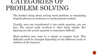 The hardest thing about solving word problems is translating
English phrases or sentences to mathematical symbols.
Usually, once you transformed it into math equation, you are
fine. The actual math involved is often fairly simple. But
figuring out the actual equation is sometimes difficult.
Word problem may come in a simple or complex form. This
difficulty could be changed depending on the different levels or
abilities of the learners.
 