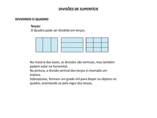 DIVISÕES DE SUPERFÍCIE
DIVIDINDO O QUADRO
Terços:
O Quadro pode ser dividido em terços.
Na maioria das vezes, as divisões são verticais, mas também
podem estar na horizontal.
Na pintura, a divisão vertical dos terços é chamado um
tríptico.
Sobrepostas, formam um grade útil para dispor os objetos no
quadro, orientando-se pela regra dos terços.
 