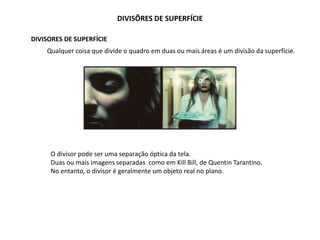 DIVISÕRES DE SUPERFÍCIE
DIVISORES DE SUPERFÍCIE
Qualquer coisa que divide o quadro em duas ou mais áreas é um divisão da superfície.
O divisor pode ser uma separação óptica da tela.
Duas ou mais imagens separadas como em Kill Bill, de Quentin Tarantino.
No entanto, o divisor é geralmente um objeto real no plano.
 