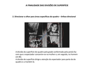 A FINALIDADE DAS DIVISÕES DE SUPERFÍCIE
2. Direcionar o olhar para áreas específicas do quadro – ênfase direcional
A divisão da superfície do quadro pela grade conformada pela janela faz
com que o espectador concentre-se na mulher e, em seguida, no homem
em BG.
A divisão de superfície dirige a atenção do espectador para parte da do
quadro e a mantém lá.
 