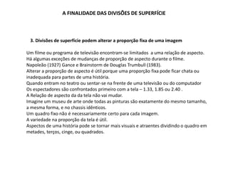 A FINALIDADE DAS DIVISÕES DE SUPERFÍCIE
3. Divisões de superfície podem alterar a proporção fixa de uma imagem
Um filme ou programa de televisão encontram-se limitados a uma relação de aspecto.
Há algumas exceções de mudanças de proporção de aspecto durante o filme.
Napoleão (1927) Gance e Brainstorm de Douglas Trumbull (1983).
Alterar a proporção de aspecto é útil porque uma proporção fixa pode ficar chata ou
inadequada para partes de uma história.
Quando entram no teatro ou sentar-se na frente de uma televisão ou do computador
Os espectadores são confrontados primeiro com a tela – 1.33, 1.85 ou 2.40 .
A Relação de aspecto da da tela não vai mudar.
Imagine um museu de arte onde todas as pinturas são exatamente do mesmo tamanho,
a mesma forma, e no chassis idênticos.
Um quadro fixo não é necessariamente certo para cada imagem.
A variedade na proporção da tela é útil.
Aspectos de uma história pode se tornar mais visuais e atraentes dividindo o quadro em
metades, terços, cinge, ou quadrados.
 
