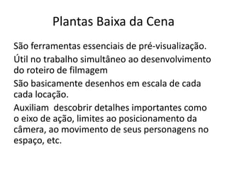 Plantas Baixa da Cena
São ferramentas essenciais de pré-visualização.
Útil no trabalho simultâneo ao desenvolvimento
do roteiro de filmagem
São basicamente desenhos em escala de cada
cada locação.
Auxiliam descobrir detalhes importantes como
o eixo de ação, limites ao posicionamento da
câmera, ao movimento de seus personagens no
espaço, etc.
 