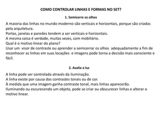 COMO CONTROLAR LINHAS E FORMAS NO SET?
1. Semicerre os olhos
A maioria das linhas no mundo moderno são verticais e horizontais, porque são criadas
pela arquitetura.
Portas, janelas e paredes tendem a ser verticais e horizontais.
A mesma coisa é verdade, muitas vezes, com mobiliário.
Qual é o motivo linear do plano?
Usar um visor de contraste ou aprender a semicerrar os olhos adequadamente a fim de
reconhecer as linhas em suas locações e imagens pode torna a decisão mais consciente e
fácil.
A linha pode ser controlada através da iluminação.
A linha existe por causa dos contrastes tonais ou de cor.
À medida que uma imagem ganha contraste tonal, mais linhas aparecerão.
Iluminando ou escurecendo um objeto, pode se criar ou obscurecer linhas e alterar o
motivo linear.
2. Avalie a luz
 