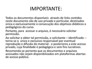 IMPORTANTE:
Todos os documentos disponíveis através de links contidos
neste documento são de uso privado e particular, destinados
única e exclusivamente à consecução dos objetivos didáticos e
pedagógicos do curso.
Portanto, para acessar o arquivo, é necessário solicitar
permissão.
Ao solicitar e obter tal permissão, o solicitante – identificado --
torna-se o único e exclusivo responsável por eventual
reprodução e difusão do material - e posteriores a este acesso
privado, cuja finalidade é pedagógica e sem fins lucrativos.
Recomenda-se portanto que os documentos e arquivos
acessados não sejam disponibilizados em plataformas abertas
de acesso público.
 