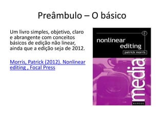 Preâmbulo – O básico
Um livro simples, objetivo, claro
e abrangente com conceitos
básicos de edição não linear,
ainda que a edição seja de 2012.
Morris, Patrick (2012). Nonlinear
editing , Focal Press
 