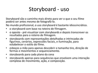 Storyboard - uso
Storyboard são o caminho mais direto para ver o que o seu filme
poderá ser antes mesmo de fotografá-lo.
No mundo profissional, o uso storyboard é bastante idiossincrático.
• o storyboard com base no roteiro de filmagem.
• o oposto - pré visualizar com storyboards e depois transcrever os
resultados para o roteiro de filmagem.
• storyboards com representações detalhadas e intrincadas de
figurinos, cenários, expressões faciais, e iluminação, para
estabelecer o estilo do filme.
• esboços a mão para apenas descobrir o tamanho tiro, direção de
formas e movimentos e sequenciamento.
• storyboards para cada plano da cena
• storyboards apenas para sequências que envolvem uma interação
complexa de movimento, ação, e composição.
 