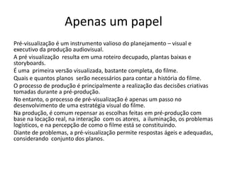 Apenas um papel
Pré-visualização é um instrumento valioso do planejamento – visual e
executivo da produção audiovisual.
A pré visualização resulta em uma roteiro decupado, plantas baixas e
storyboards.
É uma primeira versão visualizada, bastante completa, do filme.
Quais e quantos planos serão necessários para contar a história do filme.
O processo de produção é principalmente a realização das decisões criativas
tomadas durante a pré-produção.
No entanto, o processo de pré-visualização é apenas um passo no
desenvolvimento de uma estratégia visual do filme.
Na produção, é comum repensar as escolhas feitas em pré-produção com
base na locação real, na interação com os atores, a iluminação, os problemas
logísticos, e na percepção de como o filme está se constituindo.
Diante de problemas, a pré-visualização permite respostas ágeis e adequadas,
considerando conjunto dos planos.
 