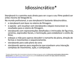 Idiossincrático*
Storyboard é o caminho mais direto para ver o que o seu filme poderá ser
antes mesmo de fotografá-lo.
No mundo profissional, o uso storyboard é bastante idiossincrático.
• o storyboard com base no roteiro de filmagem.
• o oposto - pré visualizar com storyboards e depois transcrever os
resultados para o roteiro de filmagem.
• storyboards com representações detalhadas e intrincadas de figurinos,
cenários, expressões faciais, e iluminação, para estabelecer o estilo do
filme.
• esboços a mão para apenas descobrir o tamanho do plano, direção de
formas e movimentos e sequenciamento.
• storyboards para cada plano da cena
• storyboards apenas para sequências que envolvem uma interação
complexa de movimento, ação, e composição.
*A palavra idiossincrático não é encontrada no dicionário da língua portuguesa, porém, é a forma mais usual da palavra idiossincrásico.
Idiossincrásico é um adjetivo que se refere à idiossincrasia, que é a maneira de ver, de sentir e de reagir, própria de cada pessoa.
http://www.significados.com.br/idiossincratico/ )
 