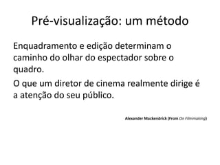 Pré-visualização: um método
Enquadramento e edição determinam o
caminho do olhar do espectador sobre o
quadro.
O que um diretor de cinema realmente dirige é
a atenção do seu público.
Alexander Mackendrick (From On Filmmaking)
 
