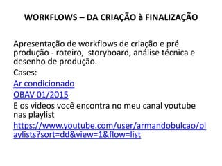 WORKFLOWS – DA CRIAÇÃO à FINALIZAÇÃO
Apresentação de workflows de criação e pré
produção - roteiro, storyboard, análise técnica e
desenho de produção.
Cases:
Ar condicionado
OBAV 01/2015
E os videos você encontra no meu canal youtube
nas playlist
https://www.youtube.com/user/armandobulcao/pl
aylists?sort=dd&view=1&flow=list
 