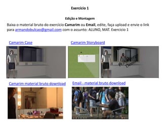 Baixa o material bruto do exercício Camarim ou Email, edite, faça upload e envie o link
para armandobulcao@gmail.com com o assunto: ALUNO, MAT. Exercicio 1
Exercício 1
Edição e Montagem
Camarim Case
Camarim material bruto download
Camarim Storyboard
Email - material bruto download
 