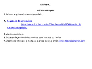 1.Baixe os arquivos diretamente nos links:
A. Seqüência de perseguição
https://www.dropbox.com/sh/01wh1epsyd9dg0j/AAColmIqn_8-
CiHRwPS7YiVqa?dl=0
2.Monte a seqüência
3.Exporte e faça upload dos arquivos para Youtube ou similar
4.Encaminhe o link por e-mail para o grupo e para o email armandobulcao@gmail.com
Exercício 2
Edição e Montagem
 
