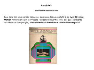 Exercício 3
Com base em um ou mais esquemas apresentados no capitulo 5. do livro Directing
Motion Pictures crie um storyboard (utilizando desenho, foto, etc) que apresente
qualidade de composição, crescendo visual-dramático e continuidade espacial.
Storyboard - continuidade
 