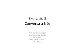 Exercício 5
Conversa a três
Prof. David Pennington
Prof. Armando Bulcão
Disciplinas:
Foto 1/Som 1/EDM 1
01 2016
 