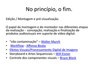 No princípio, o fim.
Edição / Montagem e pré-visualização.
O papel da montagem e do montador nas diferentes etapas
da realização - concepção, realização e finalização de
produtos audiovisuais em suporte de vídeo digital.
• “não contaminação” – Walter Murch
• Workflow - Affonso Beato
• Efeitos Visuais/Processamento Digital de Imagens
• Storyboard e Artes Sequenciais – Will Eisner
• Controle dos componentes visuais – Bruce Block
 
