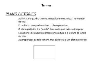 Termos
PLANO PICTÓRICO
As linhas do quadro circundam qualquer coisa visual no mundo
da tela.
Estas linhas de quadros criam o plano pictórico.
O plano pictórico é a "janela" dentro do qual existe a imagem.
Estas linhas de quadro representam a altura e a largura da janela
ou tela.
As proporções da tela variam, mas cada tela é um plano pictórico.
 