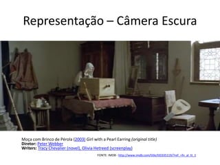 Representação – Câmera Escura
Moça com Brinco de Pérola (2003) Girl with a Pearl Earring (original title)
Diretor: Peter Webber
Writers: Tracy Chevalier (novel), Olivia Hetreed (screenplay)
FONTE: IMDB - http://www.imdb.com/title/tt0335119/?ref_=fn_al_tt_1
 