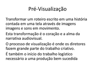 Pré-Visualização
Transformar um roteiro escrito em uma história
contada em uma tela através de imagens
imagens e sons em movimento.
Esta transformação é o coração e a alma da
narrativa audiovisual.
O processo de visualização é onde os diretores
fazem grande parte do trabalho criativo.
É também o início do trabalho logístico
necessário a uma produção bem sucedida
 
