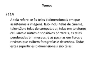 Termos
TELA
A tela refere-se às telas bidimensionais em que
assistemos à imagens. Isso inclui telas de cinema,
televisão e telas de computador, telas em telefones
celulares e outros dispositivos portáteis, as telas
penduradas em museus, e as páginas em livros e
revistas que exibem fotografias e desenhos. Todas
estas superfícies bidimensionais são telas.
 