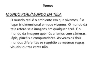 Termos
MUNDO REAL/MUNDO DA TELA
O mundo real é o ambiente em que vivemos. É o
lugar tridimensional em que vivemos. O mundo da
tela refere-se a imagens em qualquer ecrã. É o
mundo da imagem que nós criamos com câmeras,
lápis, pincéis e computadores. Às vezes os dois
mundos diferentes se seguirão as mesmas regras
visuais; outras vezes não.
 