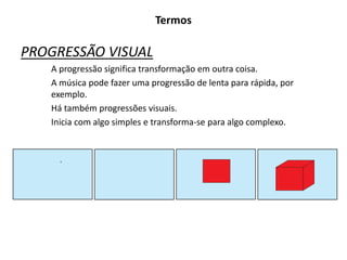 Termos
PROGRESSÃO VISUAL
A progressão significa transformação em outra coisa.
A música pode fazer uma progressão de lenta para rápida, por
exemplo.
Há também progressões visuais.
Inicia com algo simples e transforma-se para algo complexo.
 