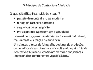O Princípio de Contraste e Afinidade
O que significa intensidade visual?
• passeio de montanha russa moderna
• filhote de cachorro dormindo
• sequência de perseguição
• Praia com mar calmo em um dia nublado
Normalmente, quanto mais intenso for o estímulo visual,
mais intensa é a reação da audiência.
Um diretor, diretor de fotografia, designer de produção,
ou do editor de estruturas visuais, aplicando o princípio de
Contraste e Afinidade, controlam de modo consciente e
intencional os componentes visuais básicos.
 