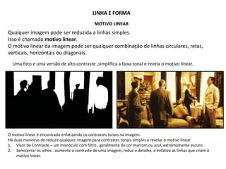 LINHA E FORMA
MOTIVO LINEAR
Qualquer imagem pode ser reduzida a linhas simples.
Isso é chamado motivo linear.
O motivo linear da imagem pode ser qualquer combinação de linhas circulares, retas,
verticais, horizontais ou diagonais.
O motivo linear é encontrado enfatizando os contrastes tonais na imagem.
Há duas maneiras de reduzir qualquer imagem para contrastes tonais simples e revelar o motivo linear.
1. Visor de Contraste – um monóculo com filtro , geralmente de cor marrom ou azul, extremamente escuro.
2. Semicerrar os olhos - aumenta o contraste de uma imagem, reduz o detalhe, e enfatiza as linhas que criam o
motivo linear.
Uma foto e uma versão de alto contraste ,simplifica a faixa tonal e revela o motivo linear.
 