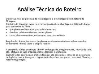 Análise Técnica do Roteiro
O objetivo final do processo de visualização é a a elaboração de um roteiro de
filmagem.
O roteiro de filmagem expressa a estratégia visual e a abordagem estética do diretor
para cada cena do filme.
• que planos serão usados ​​para cobrir uma cena
• detalhes práticos e técnicos destes planos.
• como eles se conectam juntos como uma cena editada.
Ângulos de câmera, tamanhos do plano e movimentos de câmera são marcados
diretamente direito sobre o próprio roteiro.
A equipe do núcleo de criação (diretor de fotografia, direção de arte, Técnico de som,
etc.) efetuam as suas próprias análises técnicas e anotações.
Quando todas as principais análises técnicas são concluídas, concebe-se a estratégia
de logística para a filmagem - organização da ordem em que as cenas será filmado, o
roteiro de gravação.
 