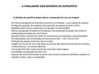 A FINALIDADE DAS DIVISÕES DE SUPERFÍCIE
3. Divisões de superfície podem alterar a proporção fixa de uma imagem
Um filme ou programa de televisão encontram-se limitados a uma relação de aspecto.
Há algumas exceções de mudanças de proporção de aspecto durante o filme.
Napoleão (1927) Gance e Brainstorm de Douglas Trumbull (1983).
Alterar a proporção de aspecto é útil porque uma proporção fixa pode ficar chata ou
inadequada para partes de uma história.
Quando entram no teatro ou sentar-se na frente de uma televisão ou do computador
Os espectadores são confrontados primeiro com a tela – 1.33, 1.85 ou 2.40 .
A Relação de aspecto da da tela não vai mudar.
Imagine um museu de arte onde todas as pinturas são exatamente do mesmo tamanho,
a mesma forma, e no chassis idênticos.
Um quadro fixo não é necessariamente certo para cada imagem.
A variedade na proporção da tela é útil.
Aspectos de uma história pode se tornar mais visuais e atraentes dividindo o quadro em
metades, terços, cinge, ou quadrados.
 