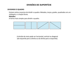 DIVISÕES DE SUPERFÍCIE
DIVIDINDO O QUADRO
Existem várias maneiras de dividir o quadro: Metades, terços, grades, quadrados em um
retângulo, e a Seção Áurea.
Metades:
A forma mais simples para dividir o quadro.
A divisão do meio pode ser horizontal, vertical ou diagonal
(da esquerda para a direita ou da direita para a esquerda).
 