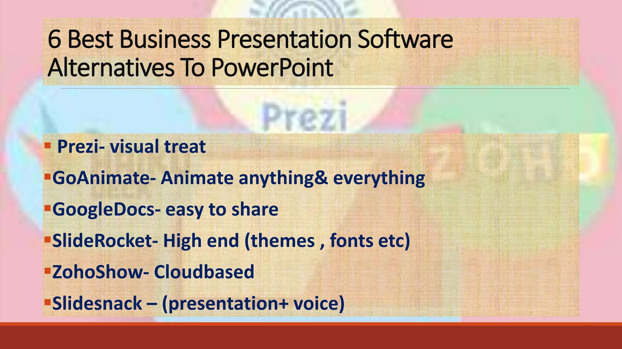 6 Best Business Presentation Software
Alternatives To PowerPoint
 Prezi- visual treat
GoAnimate- Animate anything& everything
GoogleDocs- easy to share
SlideRocket- High end (themes , fonts etc)
ZohoShow- Cloudbased
Slidesnack – (presentation+ voice)
 