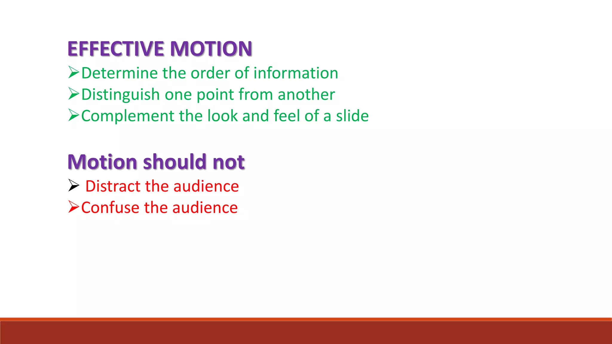 EFFECTIVE MOTION
Determine the order of information
Distinguish one point from another
Complement the look and feel of a slide
Motion should not
 Distract the audience
Confuse the audience
 