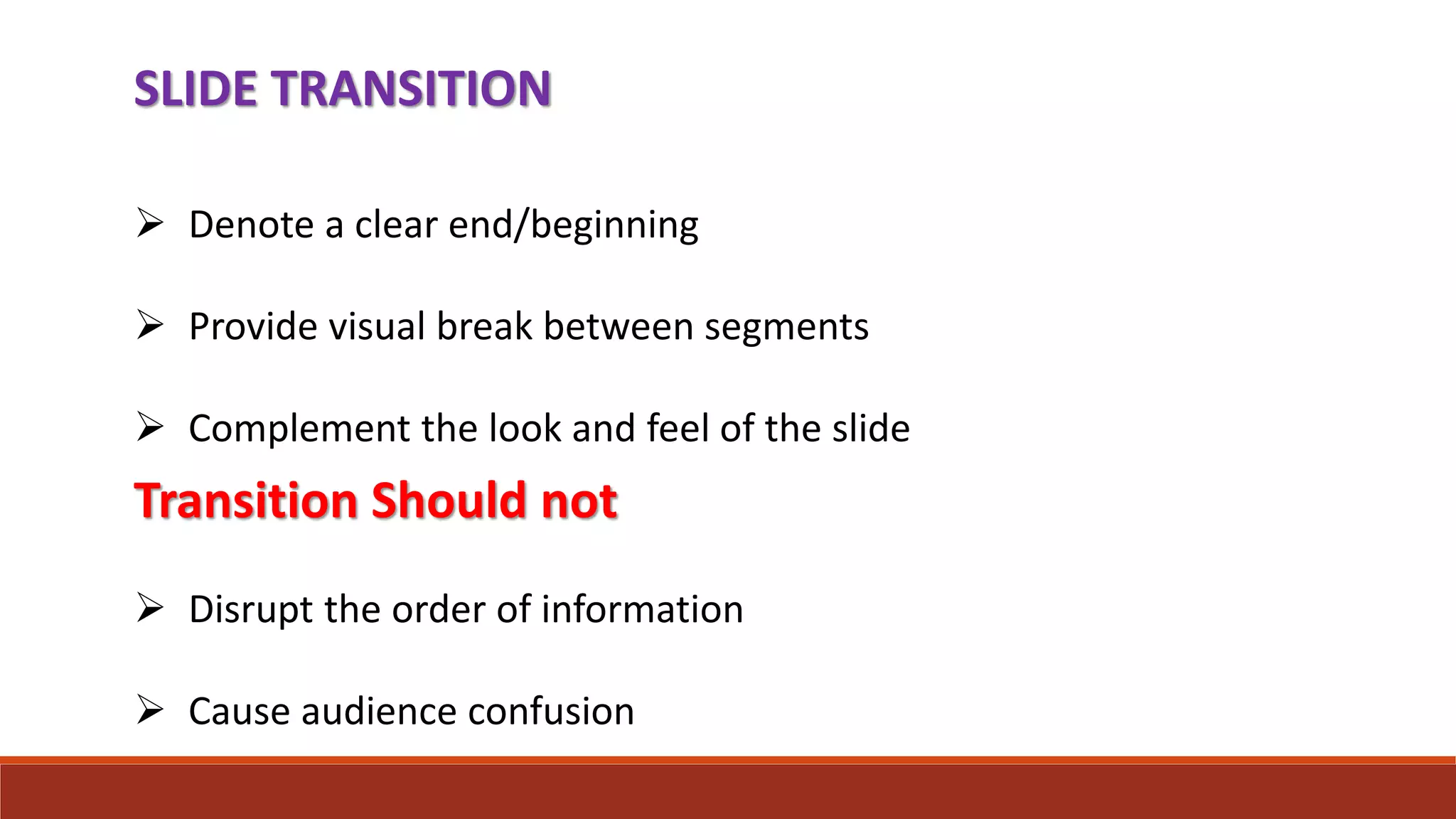 SLIDE TRANSITION
 Denote a clear end/beginning
 Provide visual break between segments
 Complement the look and feel of the slide
Transition Should not
 Disrupt the order of information
 Cause audience confusion
 
