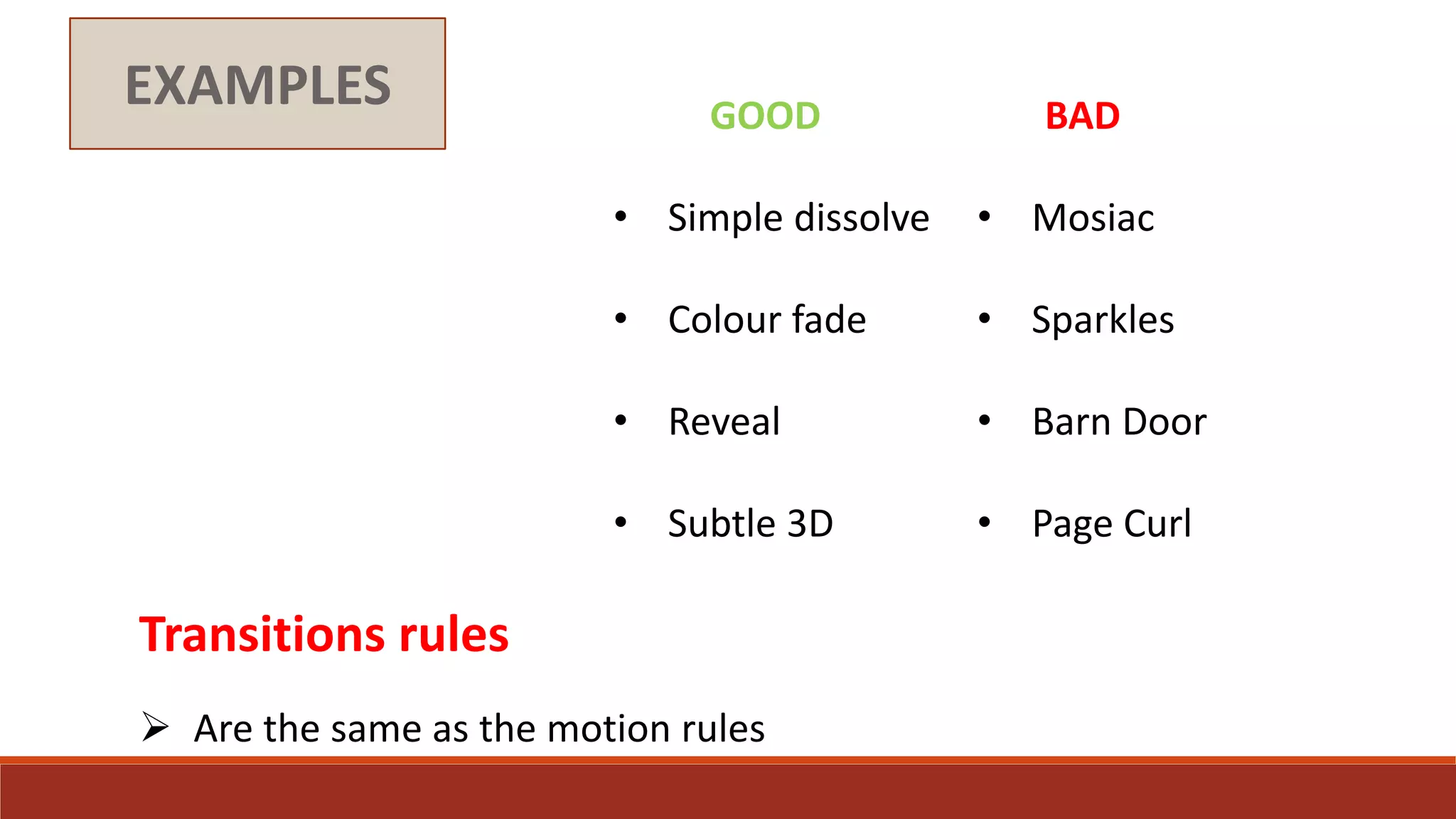 EXAMPLES GOOD
• Simple dissolve
• Colour fade
• Reveal
• Subtle 3D
BAD
• Mosiac
• Sparkles
• Barn Door
• Page Curl
Transitions rules
 Are the same as the motion rules
 