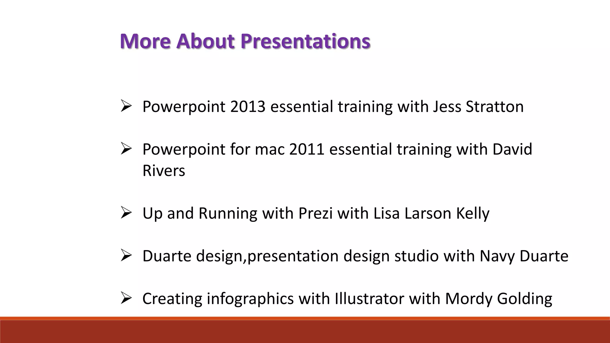 More About Presentations
 Powerpoint 2013 essential training with Jess Stratton
 Powerpoint for mac 2011 essential training with David
Rivers
 Up and Running with Prezi with Lisa Larson Kelly
 Duarte design,presentation design studio with Navy Duarte
 Creating infographics with Illustrator with Mordy Golding
 