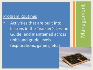 Program Routines
• Activities that are built into
lessons in the Teacher’s Lesson
Guide, and maintained across
units and grade levels
(explorations, games, etc.)
Management
 