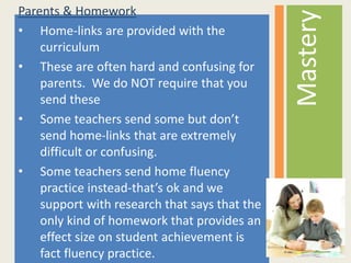 Parents & Homework
• Home-links are provided with the
curriculum
• These are often hard and confusing for
parents. We do NOT require that you
send these
• Some teachers send some but don’t
send home-links that are extremely
difficult or confusing.
• Some teachers send home fluency
practice instead-that’s ok and we
support with research that says that the
only kind of homework that provides an
effect size on student achievement is
fact fluency practice.
Mastery
 
