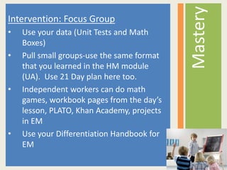 Intervention: Focus Group
• Use your data (Unit Tests and Math
Boxes)
• Pull small groups-use the same format
that you learned in the HM module
(UA). Use 21 Day plan here too.
• Independent workers can do math
games, workbook pages from the day’s
lesson, PLATO, Khan Academy, projects
in EM
• Use your Differentiation Handbook for
EM
Mastery
 