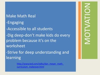 Make Math Real
-Engaging
-Accessible to all students
-Dig deep-don’t make kids do every
problem because it’s on the
worksheet
-Strive for deep understanding and
learning
MOTVATION
http://www.ted.com/talks/dan_meyer_math_
curriculum_makeover.html
 