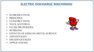 • INTRODUCTION
• PRINCIPLE
• CONSTRUCTION
• TOOL MATERIAL
• FLUID PROPERTIES
• WORKING
• EFFECTS OF EDM ON METAL SURFACE
• ADVANTAGES
• DISADVANTAGES
• APPLICATIONS
 
