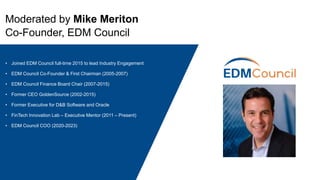 Moderated by Mike Meriton
Co-Founder, EDM Council
• Joined EDM Council full-time 2015 to lead Industry Engagement
• EDM Council Co-Founder & First Chairman (2005-2007)
• EDM Council Finance Board Chair (2007-2015)
• Former CEO GoldenSource (2002-2015)
• Former Executive for D&B Software and Oracle
• FinTech Innovation Lab – Executive Mentor (2011 – Present)
• EDM Council COO (2020-2023)
 