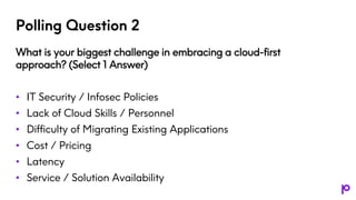 Polling Question 2
What is your biggest challenge in embracing a cloud-first
approach? (Select 1 Answer)
• IT Security / Infosec Policies
• Lack of Cloud Skills / Personnel
• Difficulty of Migrating Existing Applications
• Cost / Pricing
• Latency
• Service / Solution Availability
 