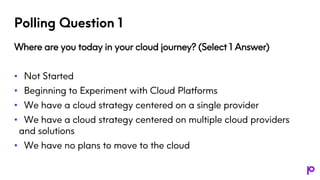 Polling Question 1
Where are you today in your cloud journey? (Select 1 Answer)
• Not Started
• Beginning to Experiment with Cloud Platforms
• We have a cloud strategy centered on a single provider
• We have a cloud strategy centered on multiple cloud providers
and solutions
• We have no plans to move to the cloud
 