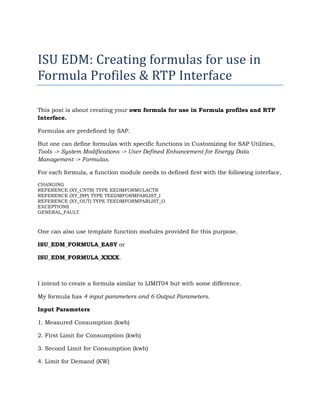 ISU EDM: Creating formulas for use in
Formula Profiles & RTP Interface

This post is about creating your own formula for use in Formula profiles and RTP
Interface.

Formulas are predefined by SAP.

But one can define formulas with specific functions in Customizing for SAP Utilities,
Tools -> System Modifications -> User Defined Enhancement for Energy Data
Management -> Formulas.

For each formula, a function module needs to defined first with the following interface,

CHANGING
REFERENCE (XY_CNTR) TYPE EEDMFORMULACTR
REFERENCE (XY_INP) TYPE TEEDMFORMPARLIST_I
REFERENCE (XY_OUT) TYPE TEEDMFORMPARLIST_O
EXCEPTIONS
GENERAL_FAULT.



One can also use template function modules provided for this purpose.

ISU_EDM_FORMULA_EASY or

ISU_EDM_FORMULA_XXXX.



I intend to create a formula similar to LIMIT04 but with some difference.

My formula has 4 input parameters and 6 Output Parameters.

Input Parameters

1. Measured Consumption (kwh)

2. First Limit for Consumption (kwh)

3. Second Limit for Consumption (kwh)

4. Limit for Demand (KW)
 