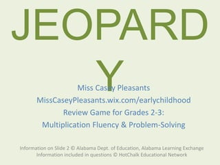 JEOPARD
Y
Information on Slide 2 © Alabama Dept. of Education, Alabama Learning Exchange
Information included in questions © HotChalk Educational Network
Miss Casey Pleasants
MissCaseyPleasants.wix.com/earlychildhood
Review Game for Grades 2-3:
Multiplication Fluency & Problem-Solving
 